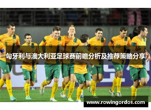 匈牙利与澳大利亚足球赛前瞻分析及推荐策略分享
