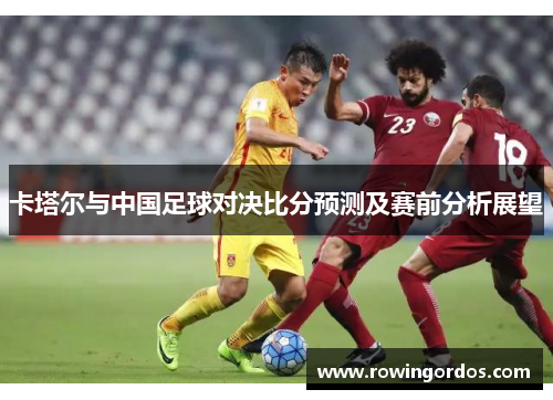 卡塔尔与中国足球对决比分预测及赛前分析展望