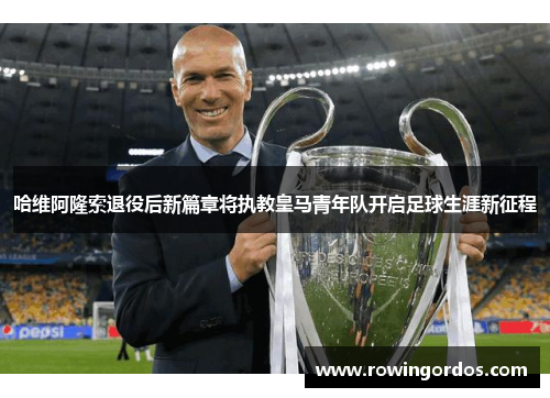 哈维阿隆索退役后新篇章将执教皇马青年队开启足球生涯新征程