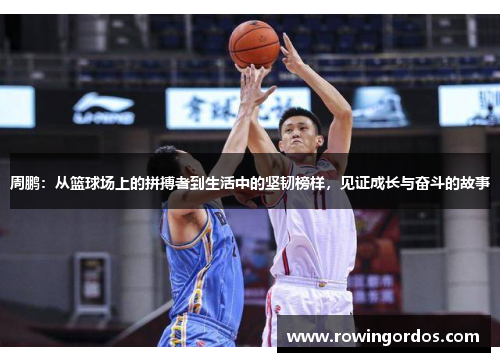 周鹏：从篮球场上的拼搏者到生活中的坚韧榜样，见证成长与奋斗的故事