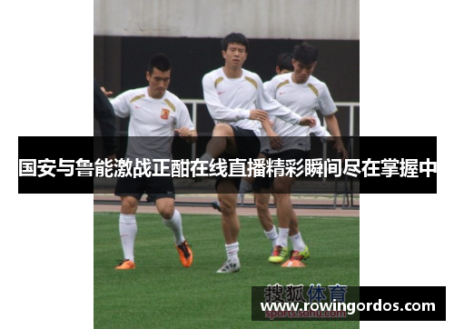 国安与鲁能激战正酣在线直播精彩瞬间尽在掌握中