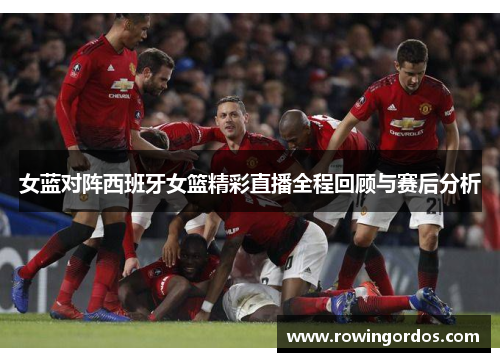 女蓝对阵西班牙女篮精彩直播全程回顾与赛后分析