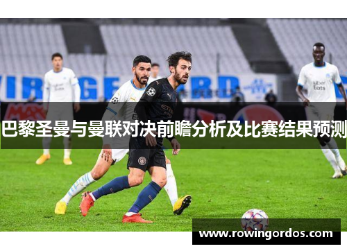 巴黎圣曼与曼联对决前瞻分析及比赛结果预测