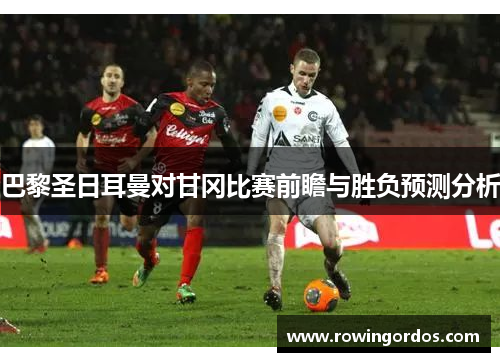 巴黎圣日耳曼对甘冈比赛前瞻与胜负预测分析