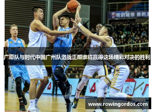 广厦队与时代中国广州队激战正酣谁将赢得这场精彩对决的胜利