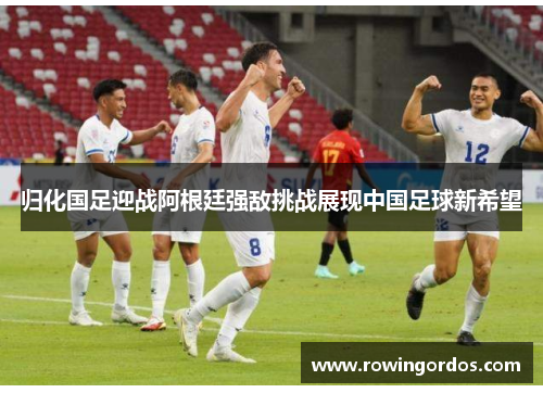 归化国足迎战阿根廷强敌挑战展现中国足球新希望