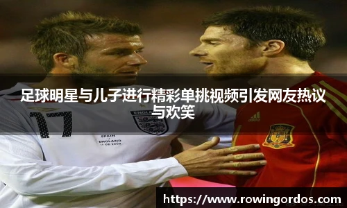 足球明星与儿子进行精彩单挑视频引发网友热议与欢笑